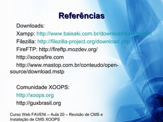 Curso Web FAVENI – Aula 20 – Revisão de CMS e
Instalação de CMS XOOPS
ReferênciasReferências
Downloads:
Xampp: http://www.baixaki.com.br/download/xampp.htm
Filezilla: http://filezilla-project.org/download.php
FireFTP: http://fireftp.mozdev.org/
http://xoopsfire.com
http://www.mastop.com.br/conteudo/open-
source/download.mstp
Comunidade XOOPS:
http://xoops.org
http://guxbrasil.org
 
