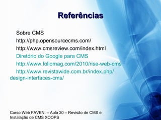Curso Web FAVENI – Aula 20 – Revisão de CMS e
Instalação de CMS XOOPS
ReferênciasReferências
Sobre CMS
http://php.opensourcecms.com/
http://www.cmsreview.com/index.html
Diretório do Google para CMS
http://www.foliomag.com/2010/rise-web-cms
http://www.revistawide.com.br/index.php/
design-interfaces-cms/
 