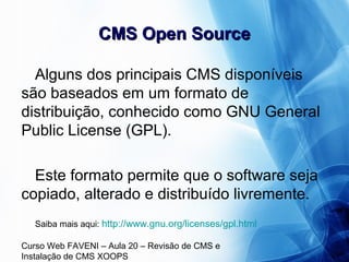 Curso Web FAVENI – Aula 20 – Revisão de CMS e
Instalação de CMS XOOPS
CMS Open SourceCMS Open Source
Alguns dos principais CMS disponíveis
são baseados em um formato de
distribuição, conhecido como GNU General
Public License (GPL).
Este formato permite que o software seja
copiado, alterado e distribuído livremente.
Saiba mais aqui: http://www.gnu.org/licenses/gpl.html
 
