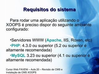 Curso Web FAVENI – Aula 20 – Revisão de CMS e
Instalação de CMS XOOPS
Requisitos do sistemaRequisitos do sistema
Para rodar uma aplicação utilizando o
XOOPS é preciso dispor do seguinte ambiente
configurado:
•Servidores WWW (Apache, IIS, Roxen, etc)
•PHP: 4.3.0 ou superior (5.2 ou superior é
altamente recomendada)
•MySQL 3.23 ou superior (4.1 ou superior é
altamente recomendada)
 