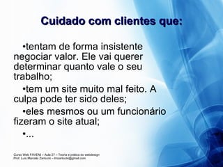 Cuidado com clientes que: tentam de forma insistente negociar valor. Ele vai querer determinar quanto vale o seu trabalho; tem um site muito mal feito. A culpa pode ter sido deles; eles mesmos ou um funcionário fizeram o site atual; ... 