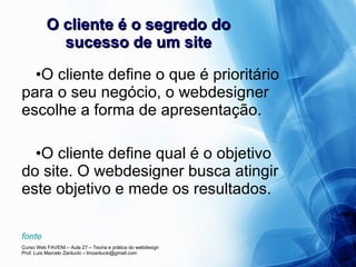 O cliente é o segredo do sucesso de um site O cliente define o que é prioritário para o seu negócio, o webdesigner escolhe a forma de apresentação. O cliente define qual é o objetivo do site. O webdesigner busca atingir este objetivo e mede os resultados. fonte 