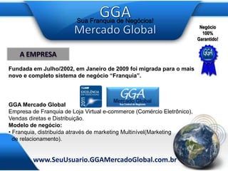 A empresaFundada em Julho/2002, em Janeiro de 2009 foi migrada para o maisnovo e completo sistema de negócio “Franquia”. GGA Mercado GlobalEmpresa de Franquia de Loja Virtual e-commerce (Comércio Eletrônico), Vendas diretas e Distribuição.Modelo de negócio: Franquia, distribuída através de marketing Multinível(Marketing   de relacionamento).
