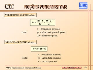 WEG - Transformando Energia em Soluções
VELOCIDADE SÍNCRONA (ns):
f - frequência nominal;
onde: p - número de pares de pólos;
2p - número de pólos.
p
f
p
f
ns




60
2
120
VELOCIDADE NOMINAL (n):
n - velocidade nominal;
onde: ns - velocidade síncrona;
s - escorregamento;
)
1
( s
ns
n 
 
Manual 7-8
 