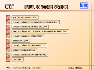 WEG - Transformando Energia em Soluções
NOÇÕES FUNDAMENTAIS;
CARACTERÍSTICAS DA REDE DE ALIMENTAÇÃO;
CARACTERÍSTICAS DO AMBIENTE;
AMBIENTES PERIGOSOS;
CARACTERÍSTICAS DE ACELERAÇÃO;
REGULAÇÃO DE VELOCIDADE DE MOTORES DE INDUÇÃO;
CARACTERÍSTICAS EM REGIME;
CARACTERÍSTICAS CONSTRUTIVAS;
ENSAIOS.
2
3
4
5
7
8
9
10
1
Motor
REFRIGERAÇÃO;
6
 