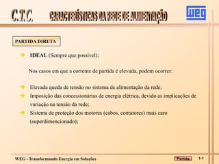 WEG - Transformando Energia em Soluções
PARTIDA DIRETA
 IDEAL (Sempre que possível);
Nos casos em que a corrente de partida é elevada, podem ocorrer:
 Elevada queda de tensão no sistema de alimentação da rede;
 Imposição das concessionárias de energia elétrica, devido as implicações de
variação na tensão da rede;
 Sistema de proteção dos motores (cabos, contatores) mais caro
(superdimencionado);
1-1
Partida
 
