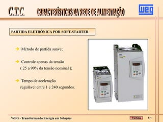 WEG - Transformando Energia em Soluções
PARTIDA ELETRÔNICA POR SOFT-STARTER
 Método de partida suave;
 Controle apenas da tensão
( 25 a 90% da tensão nominal );
 Tempo de aceleração
regulável entre 1 e 240 segundos.
1-1
Partida
 