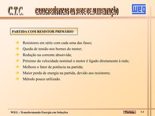 WEG - Transformando Energia em Soluções
PARTIDA COM RESISTOR PRIMÁRIO
 Resistores em série com cada uma das fases;
 Queda de tensão nos bornes do motor;
 Redução na corrente absorvida;
 Próximo da velocidade nominal o motor é ligado diretamente à rede;
 Melhora o fator de potência na partida;
 Maior perda de energia na partida, devido aos resistores;
 Método pouco utilizado.
1-1
Partida
 