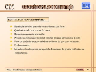 WEG - Transformando Energia em Soluções
PARTIDA COM REATOR PRIMÁRIO
 Reatância indutiva em série com cada uma das fases;
 Queda de tensão nos bornes do motor;
 Redução na corrente absorvida;
 Próximo da velocidade nominal o motor é ligado diretamente à rede;
 Fator de potência e torque máximo melhores do que com resistores;
 Perdas menores;
 Método utilizado apenas para partida de motores de grande potência e de
média tensão.
1-1
Partida
 