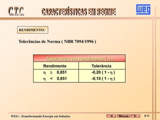 WEG - Transformando Energia em Soluções
Tolerâncias de Norma ( NBR 7094/1996 )
RENDIMENTO:
Tolerâncias no Rendimento (  )
Rendimento Tolerância
  0,851 -0,20 ( 1 -  )
 < 0,851 -0,15 ( 1 -  )
Manual 9-11
 