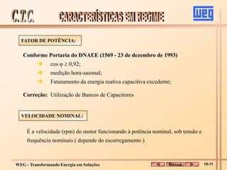 WEG - Transformando Energia em Soluções
Conforme Portaria do DNAEE (1569 - 23 de dezembro de 1993)
 cos   0,92;
 medição hora-sazonal;
 Faturamento da energia reativa capacitiva excedente;
FATOR DE POTÊNCIA:
VELOCIDADE NOMINAL:
É a velocidade (rpm) do motor funcionando à potência nominal, sob tensão e
frequência nominais ( depende do escorregamento )
Correção: Utilização de Bancos de Capacitores
Manual 10-11
 