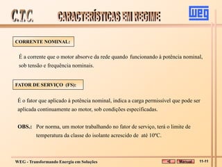 WEG - Transformando Energia em Soluções
É o fator que aplicado à potência nominal, indica a carga permissível que pode ser
aplicada continuamente ao motor, sob condições especificadas.
OBS.: Por norma, um motor trabalhando no fator de serviço, terá o limite de
temperatura da classe do isolante acrescido de até 10ºC.
CORRENTE NOMINAL:
É a corrente que o motor absorve da rede quando funcionando à potência nominal,
sob tensão e frequência nominais.
FATOR DE SERVIÇO (FS):
Manual 11-11
 