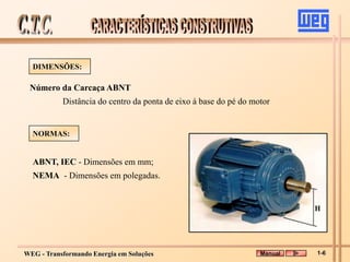 WEG - Transformando Energia em Soluções
ABNT, IEC - Dimensões em mm;
NEMA - Dimensões em polegadas.
Número da Carcaça ABNT
Distância do centro da ponta de eixo à base do pé do motor
DIMENSÕES:
NORMAS:
Manual 1-6
 