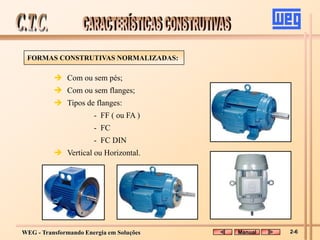 WEG - Transformando Energia em Soluções
 Com ou sem pés;
 Com ou sem flanges;
 Tipos de flanges:
- FF ( ou FA )
- FC
- FC DIN
 Vertical ou Horizontal.
FORMAS CONSTRUTIVAS NORMALIZADAS:
Manual 2-6
 