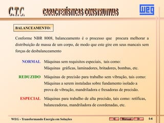 WEG - Transformando Energia em Soluções
Conforme NBR 8008, balanceamento é o processo que procura melhorar a
distribuição de massa de um corpo, de modo que este gire em seus mancais sem
forças de desbalanceamento
NORMAL Máquinas sem requisitos especiais, tais como:
Máquinas gráficas, laminadores, britadores, bombas, etc.
REDUZIDO Máquinas de precisão para trabalho sem vibração, tais como:
Máquinas a serem instaladas sobre fundamento isolado a
prova de vibração, mandriladora e fresadoras de precisão.
ESPECIAL Máquinas para trabalho de alta precisão, tais como: retíficas,
balanceadoras, mandriladora de coordenadas, etc.
BALANCEAMENTO:
Manual 5-6
 
