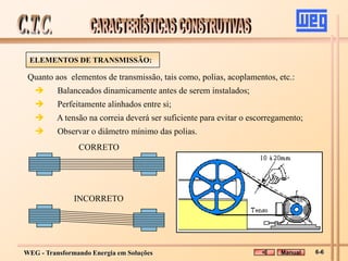 WEG - Transformando Energia em Soluções
Quanto aos elementos de transmissão, tais como, polias, acoplamentos, etc.:
 Balanceados dinamicamente antes de serem instalados;
 Perfeitamente alinhados entre si;
 A tensão na correia deverá ser suficiente para evitar o escorregamento;
 Observar o diâmetro mínimo das polias.
INCORRETO
CORRETO
ELEMENTOS DE TRANSMISSÃO:
Manual 6-6
 