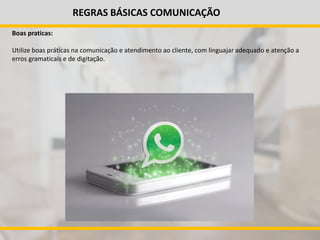 REGRAS BÁSICAS COMUNICAÇÃO
Boas praticas:
Utilize boas práticas na comunicação e atendimento ao cliente, com linguajar adequado e atenção a
erros gramaticais e de digitação.
 