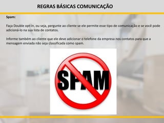 REGRAS BÁSICAS COMUNICAÇÃO
Spam:
Faça Double opt-in, ou seja, pergunte ao cliente se ele permite esse tipo de comunicação e se você pode
adicioná-lo na sua lista de contatos.
Informe também ao cliente que ele deve adicionar o telefone da empresa nos contatos para que a
mensagem enviada não seja classificada como spam.
 