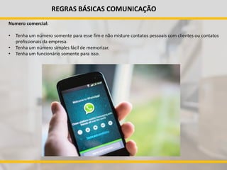 REGRAS BÁSICAS COMUNICAÇÃO
Numero comercial:
• Tenha um número somente para esse fim e não misture contatos pessoais com clientes ou contatos
profissionais da empresa.
• Tenha um número simples fácil de memorizar.
• Tenha um funcionário somente para isso.
 