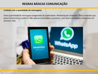 REGRAS BÁSICAS COMUNICAÇÃO
Cuidado com a quantidade de mensagens:
Evite quantidade de mensagens exageradas de publicidade. Marketing de Conteúdo: Gere conteúdo que
possa interessar seu público. Não apenas promoções e produtos, mas dicas e conteúdos relevantes em
primeira mão.
 