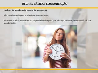 REGRAS BÁSICAS COMUNICAÇÃO
Horários de atendimento e envio de mensagens:
Não mande mensagens em horários inapropriados.
Informe o horário em que estará disponível online para que não haja reclamações quanto à falta de
atendimento.
 