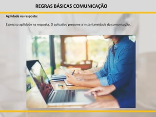 REGRAS BÁSICAS COMUNICAÇÃO
Agilidade na resposta:
É preciso agilidade na resposta. O aplicativo presume a instantaneidade da comunicação.
 