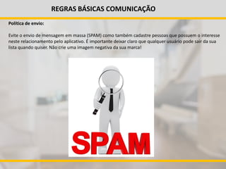 REGRAS BÁSICAS COMUNICAÇÃO
Política de envio:
Evite o envio de mensagem em massa (SPAM) como também cadastre pessoas que possuem o interesse
neste relacionamento pelo aplicativo. É importante deixar claro que qualquer usuário pode sair da sua
lista quando quiser. Não crie uma imagem negativa da sua marca!
 