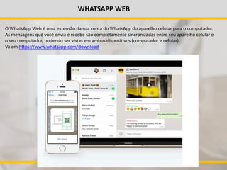 WHATSAPP WEB
O WhatsApp Web é uma extensão da sua conta do WhatsApp do aparelho celular para o computador.
As mensagens que você envia e recebe são completamente sincronizadas entre seu aparelho celular e
o seu computador, podendo ser vistas em ambos dispositivos (computador e celular).
Vá em https://www.whatsapp.com/download
 