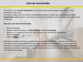 Lista de transmissão
Com o recurso de Lista de Transmissão, você pode enviar uma mensagem para vários de seus
contatos de uma só vez.
As Listas de Transmissão são listas de destinatários pré-determinadas para que você possa enviar
transmissões repetidamente, sem precisar selecionar os contatos novamente toda vez que quiser lhes
enviar algo.
Para criar uma Lista de Transmissão:
• Abra o WhatsApp.
• Vá para a tela de Conversas > Botão de Menu > Nova transmissão.
• Toque em + ou digite os nomes dos seus contatos para escolher os destinatários.
• Toque em Pronto.
• Toque em Criar.
Estes passos criarão uma lista com destinatários para suas transmissões. Quando você envia uma
mensagem para a sua Lista de Transmissão, todos os destinatários receberão a sua mensagem. Os
destinatários receberão uma mensagem normalmente e a mesma aparecerá na tela de Conversas.
Quando seus contatos responderem, ela será enviada apenas a você e não aos outros destinatários da
sua Lista de Transmissão.
 