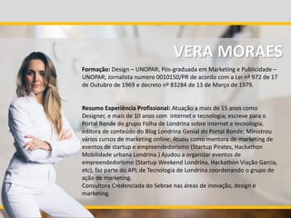 Formação: Design – UNOPAR; Pós-graduada em Marketing e Publicidade –
UNOPAR; Jornalista numero 0010150/PR de acordo com a Lei nº 972 de 17
de Outubro de 1969 e decreto nº 83284 de 13 de Março de 1979.
Resumo Experiência Profissional: Atuação a mais de 15 anos como
Designer, e mais de 10 anos com internet e tecnologia; escreve para o
Portal Bonde do grupo Folha de Londrina sobre internet e tecnologia,
editora de conteúdo do Blog Londrina Genial do Portal Bonde; Ministrou
vários cursos de marketing online; Atuou como mentora de marketing de
eventos de startup e empreendedorismo (Startup Pirates, Hackathon
Mobilidade urbana Londrina.) Ajudou a organizar eventos de
empreendedorismo (Startup Weekend Londrina, Hackathon Viação Garcia,
etc), faz parte do APL de Tecnologia de Londrina coordenando o grupo de
ação de marketing.
Consultora Credenciada do Sebrae nas áreas de inovação, design e
marketing.
VERA MORAES
 