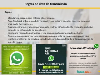 Regras de Lista de transmissão
Regras:
• Mandar mensagem sem colocar gênero (sexo).
• Peça feedback sobre o produto ou serviço, ou sobre o que elas querem, ou o que
você pode fazer por elas.
• Quando entrar no grupo responda qual a melhor dificuldade. De conteúdo exclusivo
baseado na dificuldade de seu cliente.
• Não tenha medo de ouvir criticas. Use como uma ferramenta de melhoria.
• Contrate uma pessoa por uma semana e coloque esta pessoa em um grupo para
resolver problemas de moda respondendo com dicas da loja. Ex a dica com peças da
loja de roupa.
 