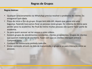 Regras de Grupos
Regras básicas:
• Qualquer relacionamento via WhatsApp precisa resolver o problema do cliente. Ex:
emagrecer com dieta.
• Prazo de início e fim do grupo. Grupo tem vida útil, depois que passa vira uma
bagunça. Fazendo isso vamos focar as pessoas neste grupo. Ex: sistema de treino para
perder peso na academia. No final do treino muitas pessoas vão querer fazer parte da
academia.
• So para quem acessar vai ter acesso a estes vídeos.
• Existem grupos de atendimentos constantes, clientes já existentes. Grupos de clientes
que querem material de escritório. Fazer com que os clientes interajam entre si.
Comprem junto.
• Cardápio do restaurante postado todo dia.
• Enviar conteúdo através da lista de transmissão, o grupo e so para interação entre as
pessoas.
 