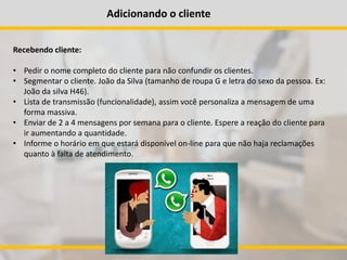 Adicionando o cliente
Recebendo cliente:
• Pedir o nome completo do cliente para não confundir os clientes.
• Segmentar o cliente. João da Silva (tamanho de roupa G e letra do sexo da pessoa. Ex:
João da silva H46).
• Lista de transmissão (funcionalidade), assim você personaliza a mensagem de uma
forma massiva.
• Enviar de 2 a 4 mensagens por semana para o cliente. Espere a reação do cliente para
ir aumentando a quantidade.
• Informe o horário em que estará disponível on-line para que não haja reclamações
quanto à falta de atendimento.
 