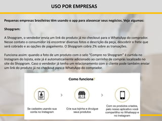 USO POR EMPRESAS
Pequenas empresas brasileiras têm usando o app para alavancar seus negócios. Veja algumas:
Shopgram:
A Shopgram, o vendedor envia um link do produto já no checkout para o WhatsApp do comprador.
Nesse contato o consumidor irá encontrar diversas fotos e descrição da peça, descobrir o frete que
será cobrado e as opções de pagamento. O Shopgram cobra 2% sobre as transações.
Funciona assim: quando a foto de um produto com o selo “Compre no Shopgram” é curtida no
Instagram do lojista, este já é automaticamente adicionado ao carrinho de compras localizado no
site do Shopgram. Caso o vendedor já tenha um relacionamento com o cliente pode também enviar
um link do produto já no checkout para o WhatsApp do comprador.
 