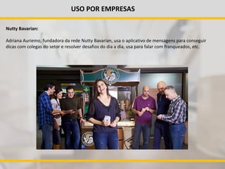 USO POR EMPRESAS
Nutty Bavarian:
Adriana Auriemo, fundadora da rede Nutty Bavarian, usa o aplicativo de mensagens para conseguir
dicas com colegas do setor e resolver desafios do dia a dia, usa para falar com franqueados, etc.
 