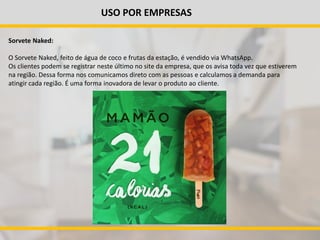 USO POR EMPRESAS
Sorvete Naked:
O Sorvete Naked, feito de água de coco e frutas da estação, é vendido via WhatsApp.
Os clientes podem se registrar neste último no site da empresa, que os avisa toda vez que estiverem
na região. Dessa forma nos comunicamos direto com as pessoas e calculamos a demanda para
atingir cada região. É uma forma inovadora de levar o produto ao cliente.
 