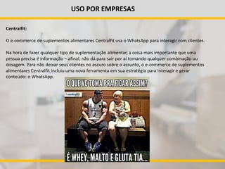 USO POR EMPRESAS
Centralfit:
O e-commerce de suplementos alimentares Centralfit usa o WhatsApp para interagir com clientes.
Na hora de fazer qualquer tipo de suplementação alimentar, a coisa mais importante que uma
pessoa precisa é informação – afinal, não dá para sair por aí tomando qualquer combinação ou
dosagem. Para não deixar seus clientes no escuro sobre o assunto, o e-commerce de suplementos
alimentares Centralfit incluiu uma nova ferramenta em sua estratégia para interagir e gerar
conteúdo: o WhatsApp.
 