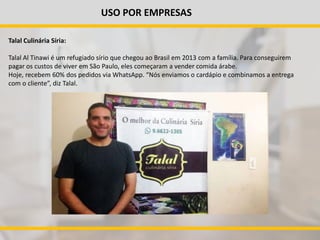 USO POR EMPRESAS
Talal Culinária Síria:
Talal Al Tinawi é um refugiado sírio que chegou ao Brasil em 2013 com a família. Para conseguirem
pagar os custos de viver em São Paulo, eles começaram a vender comida árabe.
Hoje, recebem 60% dos pedidos via WhatsApp. “Nós enviamos o cardápio e combinamos a entrega
com o cliente”, diz Talal.
 