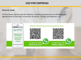 USO POR EMPRESAS
Clínica Dr. Saúde:
A Clínica Doutor Saúde acaba de implantar o sistema de atendimento via WhatsApp para
agendamento de consultas, orçamentos de exames, dúvidas, pré-cadastros e etc.
 