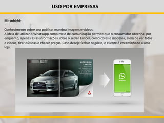 USO POR EMPRESAS
Mitsubichi:
Conhecimento sobre seu publico, mandou imagens e vídeos .
A ideia de utilizar o WhatsApp como meio de comunicação permite que o consumidor obtenha, por
enquanto, apenas as as informações sobre o sedan Lancer, como cores e modelos, além de ver fotos
e vídeos, tirar dúvidas e checar preços. Caso deseje fechar negócio, o cliente é encaminhado a uma
loja.
 