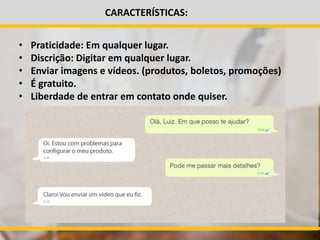 CARACTERÍSTICAS:
• Praticidade: Em qualquer lugar.
• Discrição: Digitar em qualquer lugar.
• Enviar imagens e vídeos. (produtos, boletos, promoções)
• É gratuito.
• Liberdade de entrar em contato onde quiser.
 