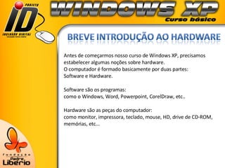 Antes de começarmos nosso curso de Windows XP, precisamos estabelecer algumas noções sobre hardware. O computador é formado basicamente por duas partes:  Software e Hardware. Software são os programas: como o Windows, Word, Powerpoint, CorelDraw, etc.. Hardware são as peças do computador:  como monitor, impressora, teclado, mouse, HD, drive de CD-ROM, memórias, etc...  