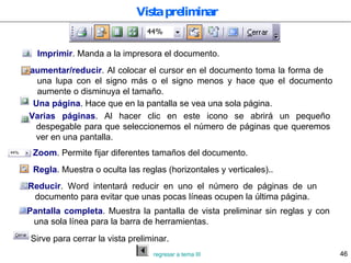 Vista preliminar Imprimir . Manda a la impresora el documento. aumentar/reducir . Al colocar el cursor en el documento toma la forma de  una lupa con el signo más o el signo menos y hace que el documento aumente o disminuya el tamaño. Una página . Hace que en la pantalla se vea una sola página. Varias páginas . Al hacer clic en este icono se abrirá un pequeño despegable para que seleccionemos el número de páginas que queremos ver en una pantalla. Zoom . Permite fijar diferentes tamaños del documento. Regla . Muestra o oculta las reglas (horizontales y verticales).. Reducir . Word intentará reducir en uno el número de páginas de un documento para evitar que unas pocas líneas ocupen la última página. Pantalla completa . Muestra la pantalla de vista preliminar sin reglas y con una sola línea para la barra de herramientas. Sirve para cerrar la vista preliminar. regresar a tema III 