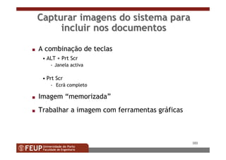 101
Capturar imagens do sistema paraCapturar imagens do sistema para
incluir nos documentosincluir nos documentos
s A combinação de teclas
• ALT + Prt Scr
- Janela activa
• Prt Scr
- Ecrã completo
s Imagem “memorizada”
s Trabalhar a imagem com ferramentas gráficas
 