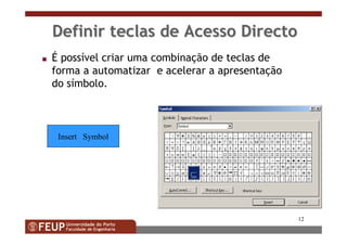 12
Definir teclas de Acesso DirectoDefinir teclas de Acesso Directo
s É possível criar uma combinação de teclas de
forma a automatizar e acelerar a apresentação
do símbolo.
Insert Symbol
 
