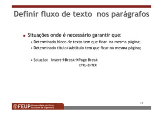 14
Definir fluxo de texto nos parDefinir fluxo de texto nos paráágrafosgrafos
s Situações onde é necessário garantir que:
• Determinado bloco de texto tem que ficar na mesma página;
• Determinado titulo/subtitulo tem que ficar na mesma página;
• Solução: Insert Break Page Break
CTRL+ENTER
 