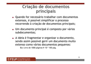 24
CriaCriaçção de documentosão de documentos
principaisprincipais
s Quando for necessário trabalhar com documentos
extensos, é possível simplificar o processo
recorrendo à criação de documentos principais;
s Um documento principal é composto por vários
subdocumentos;
s A ideia é fragmentar e organizar o documento,
sendo assim possível gerir um documento muito
extenso como vários documentos pequenos:
Ex: Livro de 1000 páginas 10 * 100 pág.
 
