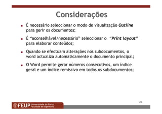 26
ConsideraConsideraççõesões
s É necessário seleccionar o modo de visualização Outline
para gerir os documentos;
s É “aconselhável/necessário” seleccionar o ”Print layout”
para elaborar conteúdos;
s Quando se efectuam alterações nos subdocumentos, o
word actualiza automaticamente o documento principal;
s O Word permite gerar números consecutivos, um índice
geral e um índice remissivo em todos os subdocumentos;
 