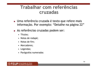 50
Trabalhar com referênciasTrabalhar com referências
cruzadascruzadas
s Uma referência cruzada é texto que refere mais
informação. Por exemplo: “Detalhe na página 22”
s As referências cruzadas podem ser:
• Títulos;
• Notas de rodapé;
• Notas de fim;
• Marcadores;
• Legendas;
• Parágrafos numerados
 