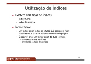 56
UtilizaUtilizaçção deão de ÍÍndicesndices
s Existem dois tipos de índices:
• Índice Geral;
• Índice Remissivo
s Índice Geral
• Um índice geral indica os títulos que aparecem num
documento, e o correspondente número de página.
• É possível criar um índice geral de duas formas:
- Utilizando estilos de títulos
- Utilizando códigos de campos
 